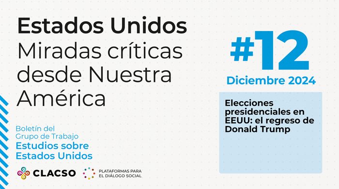 La imagen corresponde a la portada de un boletín titulado "Estados Unidos: Miradas críticas desde Nuestra América", con un diseño limpio y moderno que utiliza una paleta de colores blanco, negro, azul y celeste. A continuación, se describe detalladamente: El fondo es blanco con un patrón sutil de pequeños puntos grises claros distribuidos de forma uniforme, lo que aporta textura sin recargar el diseño. En la esquina superior izquierda se encuentra el título principal en letras grandes de color negro: "Estados Unidos", seguido, en un tamaño ligeramente menor y también en negro, por el subtítulo: "Miradas críticas desde Nuestra América", distribuido en tres líneas. Este texto domina visualmente la sección izquierda de la portada. Más abajo, en letras azules pequeñas, aparece el texto: "Boletín del Grupo de Trabajo Estudios sobre Estados Unidos", lo que indica el enfoque temático del boletín. En la parte inferior izquierda se encuentra el logotipo de CLACSO, que consiste en un diseño de espirales de colores (amarillo, rojo, verde y azul), seguido del texto en negro: "CLACSO - Plataformas para el diálogo social", identificando a la institución responsable de la publicación. En la parte derecha de la imagen, destaca el número de la edición en un tamaño grande y de color azul: "#12", situado en la esquina superior derecha. Justo debajo, también en azul, se indica la fecha de publicación: "Diciembre 2024". Debajo de este texto hay un recuadro rectangular de color celeste, dentro del cual aparece el título de un tema destacado en letras negras: "Elecciones presidenciales en EEUU: el regreso de Donald Trump".